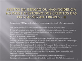 Sempre que a CR/88 pretendeu tratar de operações  e prestações  ela o fez expressamente: “ Art. 155. Compete aos Estados e ao Distrito Federal instituir impostos sobre: II –  operações  relativas à circulação de mercadorias e sobre  prestações  de serviços de transporte interestadual e intermunicipal e de comunicação, ainda que as  operações  e as  prestações  se iniciem no exterior;” (destaques nossos) §2º. O [ICMS] atenderá ao seguinte: I – será não-cumulativo, compensando-se o que for devido em cada  operação  relativa à circulação de mercadorias ou  prestação  de serviços com o montante cobrado nas anteriores pelo mesmo ou outro Estado ou pelo Distrito Federal; IV – resolução do Senado Federal, de iniciativa do Presidente da República ou de um terço dos Senadores, aprovada pela maioria absoluta de seus membros, estabelecerá as alíquotas aplicáveis às  operações  e  prestações , interestaduais e de exportação; VII – em relação às  operações  e  prestações  que destinem bens e serviços a consumidor final localizado em outro Estado, adotar-se-á: a) a alíquota interestadual, quando o destinatário for contribuinte do imposto; b) a alíquota interna, quando o destinatário não for contribuinte dele;” (destaques nossos) 
