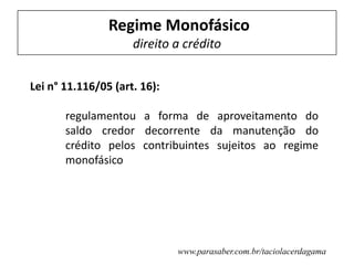 Regime Monofásico
direito a crédito
Lei n° 11.116/05 (art. 16):
regulamentou a forma de aproveitamento do
saldo credor decorrente da manutenção do
crédito pelos contribuintes sujeitos ao regime
monofásico
www.parasaber.com.br/taciolacerdagama
 