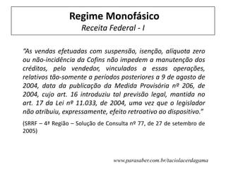 Regime Monofásico
Receita Federal - I
“As vendas efetuadas com suspensão, isenção, alíquota zero
ou não-incidência da Cofins não impedem a manutenção dos
créditos, pelo vendedor, vinculados a essas operações,
relativos tão-somente a períodos posteriores a 9 de agosto de
2004, data da publicação da Medida Provisória nº 206, de
2004, cujo art. 16 introduziu tal previsão legal, mantida no
art. 17 da Lei nº 11.033, de 2004, uma vez que o legislador
não atribuiu, expressamente, efeito retroativo ao dispositivo.”
(SRRF – 4ª Região – Solução de Consulta nº 77, de 27 de setembro de
2005)
www.parasaber.com.br/taciolacerdagama
 