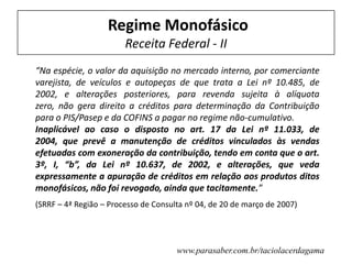 Regime Monofásico
Receita Federal - II
“Na espécie, o valor da aquisição no mercado interno, por comerciante
varejista, de veículos e autopeças de que trata a Lei nº 10.485, de
2002, e alterações posteriores, para revenda sujeita à alíquota
zero, não gera direito a créditos para determinação da Contribuição
para o PIS/Pasep e da COFINS a pagar no regime não-cumulativo.
Inaplicável ao caso o disposto no art. 17 da Lei nº 11.033, de
2004, que prevê a manutenção de créditos vinculados às vendas
efetuadas com exoneração da contribuição, tendo em conta que o art.
3º, I, “b”, da Lei nº 10.637, de 2002, e alterações, que veda
expressamente a apuração de créditos em relação aos produtos ditos
monofásicos, não foi revogado, ainda que tacitamente.”
(SRRF – 4ª Região – Processo de Consulta nº 04, de 20 de março de 2007)
www.parasaber.com.br/taciolacerdagama
 