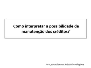www.parasaber.com.br/taciolacerdagama
Como interpretar a possibilidade de
manutenção dos créditos?
 