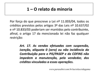 www.parasaber.com.br/taciolacerdagama
1 – O relato da minoria
Por força do que prescreve a Lei nº 11.003/04, todos os
créditos previstos pelos artigos 3º das Leis nº 10.637/02
e nº 10.833/03 poderiam ser mantidos pelo contribuinte,
afinal, o artigo 17 da mencionada lei não faz qualquer
restrição:
Art. 17. As vendas efetuadas com suspensão,
isenção, alíquota 0 (zero) ou não incidência da
Contribuição para o PIS/PASEP e da COFINS não
impedem a manutenção, pelo vendedor, dos
créditos vinculados a essas operações.
 