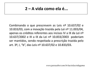www.parasaber.com.br/taciolacerdagama
2 – A vida como ela é...
Combinando o que prescrevem as Leis nº 10.637/02 e
10.833/03, com a inovação trazida pela Lei nº 11.003/04,
apenas os créditos referentes aos incisos IV a IX da Lei nº
10.637/2002 e III a IX da Lei nº 10.833/2003 poderiam
ser mantidos, sendo respeitada a prescrição trazida pelo
art. 3º, I, “b”, das Leis nº 10.637/02 e 10.833/03.
 