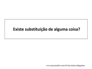 Existe substituição de alguma coisa?
www.parasaber.com.br/taciolacerdagama
 