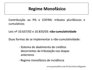 Regime Monofásico
Contribuição ao PIS e COFINS: tributos plurifásicos e
cumulativos
Leis nº 10.637/02 e 10.833/03: não-cumulatividade
Duas formas de se implementar a não-cumulatividade:
- Sistema de abatimento de créditos
decorrentes da tributação nas etapas
anteriores
- Regime monofásico de incidência
www.parasaber.com.br/taciolacerdagama
 