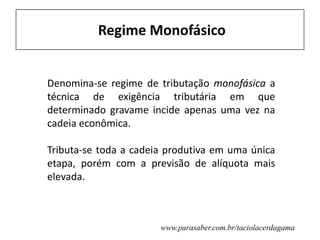 Regime Monofásico
Denomina-se regime de tributação monofásica a
técnica de exigência tributária em que
determinado gravame incide apenas uma vez na
cadeia econômica.
Tributa-se toda a cadeia produtiva em uma única
etapa, porém com a previsão de alíquota mais
elevada.
www.parasaber.com.br/taciolacerdagama
 