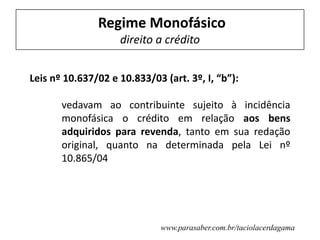 Regime Monofásico
direito a crédito
Leis nº 10.637/02 e 10.833/03 (art. 3º, I, “b”):
vedavam ao contribuinte sujeito à incidência
monofásica o crédito em relação aos bens
adquiridos para revenda, tanto em sua redação
original, quanto na determinada pela Lei nº
10.865/04
www.parasaber.com.br/taciolacerdagama
 
