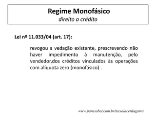Lei nº 11.033/04 (art. 17):
revogou a vedação existente, prescrevendo não
haver impedimento à manutenção, pelo
vendedor,dos créditos vinculados às operações
com alíquota zero (monofásico) .
Regime Monofásico
direito a crédito
www.parasaber.com.br/taciolacerdagama
 