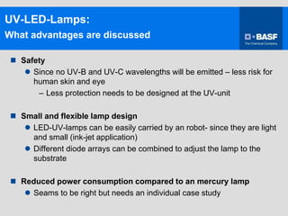 UV-LED-Lamps:
What advantages are discussed
 Safety
 Since no UV-B and UV-C wavelengths will be emitted – less risk for
human skin and eye
– Less protection needs to be designed at the UV-unit
 Small and flexible lamp design
 LED-UV-lamps can be easily carried by an robot- since they are light
and small (ink-jet application)
 Different diode arrays can be combined to adjust the lamp to the
substrate
 Reduced power consumption compared to an mercury lamp
 Seams to be right but needs an individual case study
 
