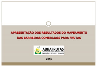 APRESENTAÇÃO DOS RESULTADOS DO MAPEAMENTO
DAS BARREIRAS COMERCIAIS PARA FRUTAS
2015
 