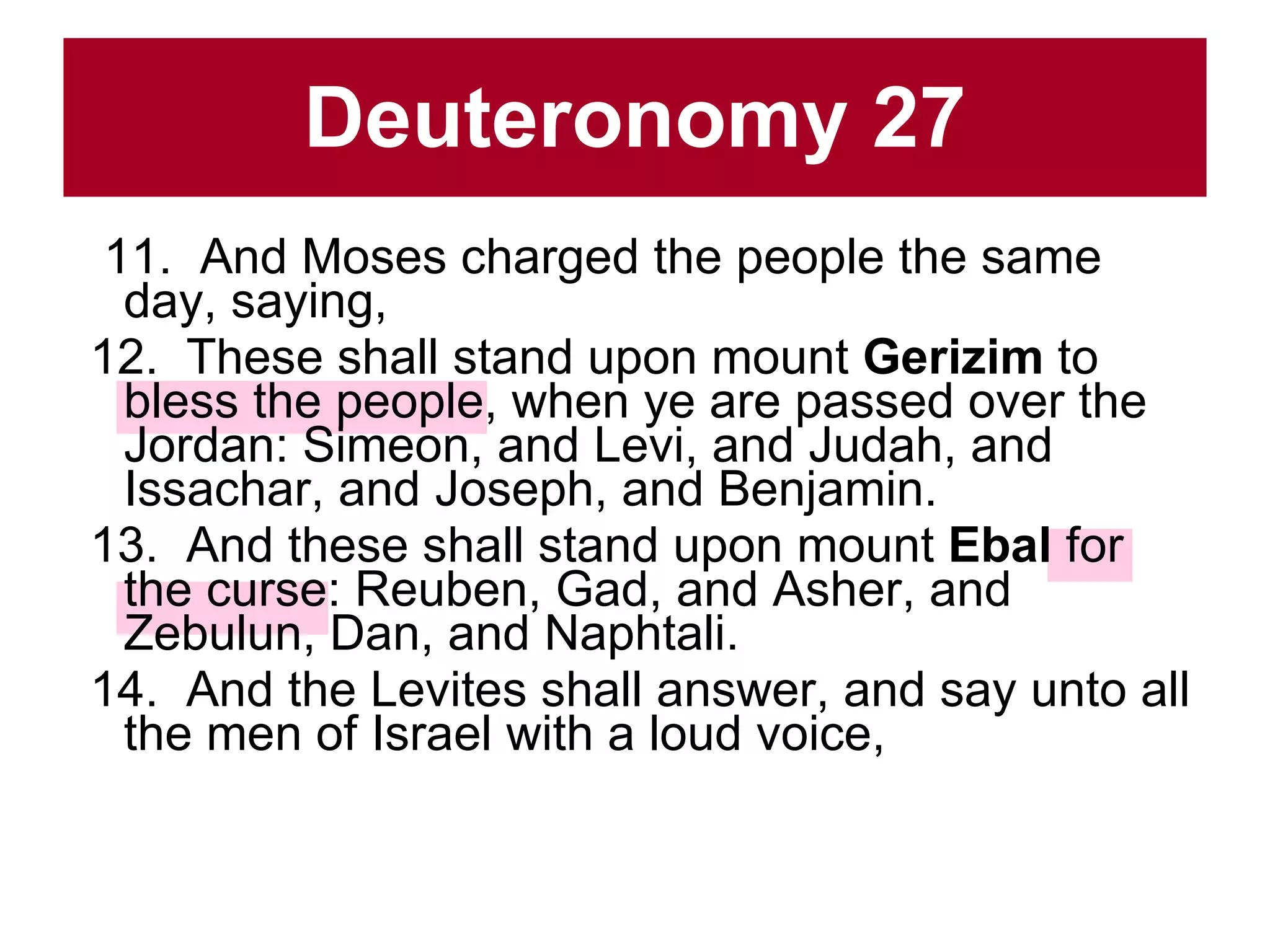 Deuteronomy 27 11.  And Moses charged the people the same day, saying,  12.  These shall stand upon mount  Gerizim  to bless the people, when ye are passed over the Jordan: Simeon, and Levi, and Judah, and Issachar, and Joseph, and Benjamin.  13.  And these shall stand upon mount  Ebal  for the curse: Reuben, Gad, and Asher, and Zebulun, Dan, and Naphtali.  14.  And the Levites shall answer, and say unto all the men of Israel with a loud voice,  