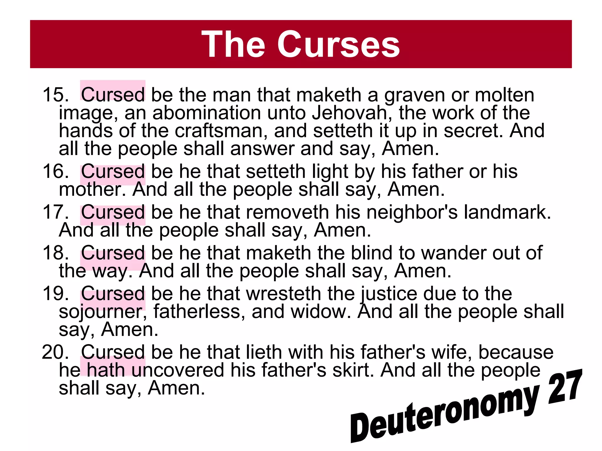 The Curses 15.  Cursed be the man that maketh a graven or molten image, an abomination unto Jehovah, the work of the hands of the craftsman, and setteth it up in secret. And all the people shall answer and say, Amen.  16.  Cursed be he that setteth light by his father or his mother. And all the people shall say, Amen.  17.  Cursed be he that removeth his neighbor's landmark. And all the people shall say, Amen.  18.  Cursed be he that maketh the blind to wander out of the way. And all the people shall say, Amen.  19.  Cursed be he that wresteth the justice due to the sojourner, fatherless, and widow. And all the people shall say, Amen.  20.  Cursed be he that lieth with his father's wife, because he hath uncovered his father's skirt. And all the people shall say, Amen.  Deuteronomy 27 