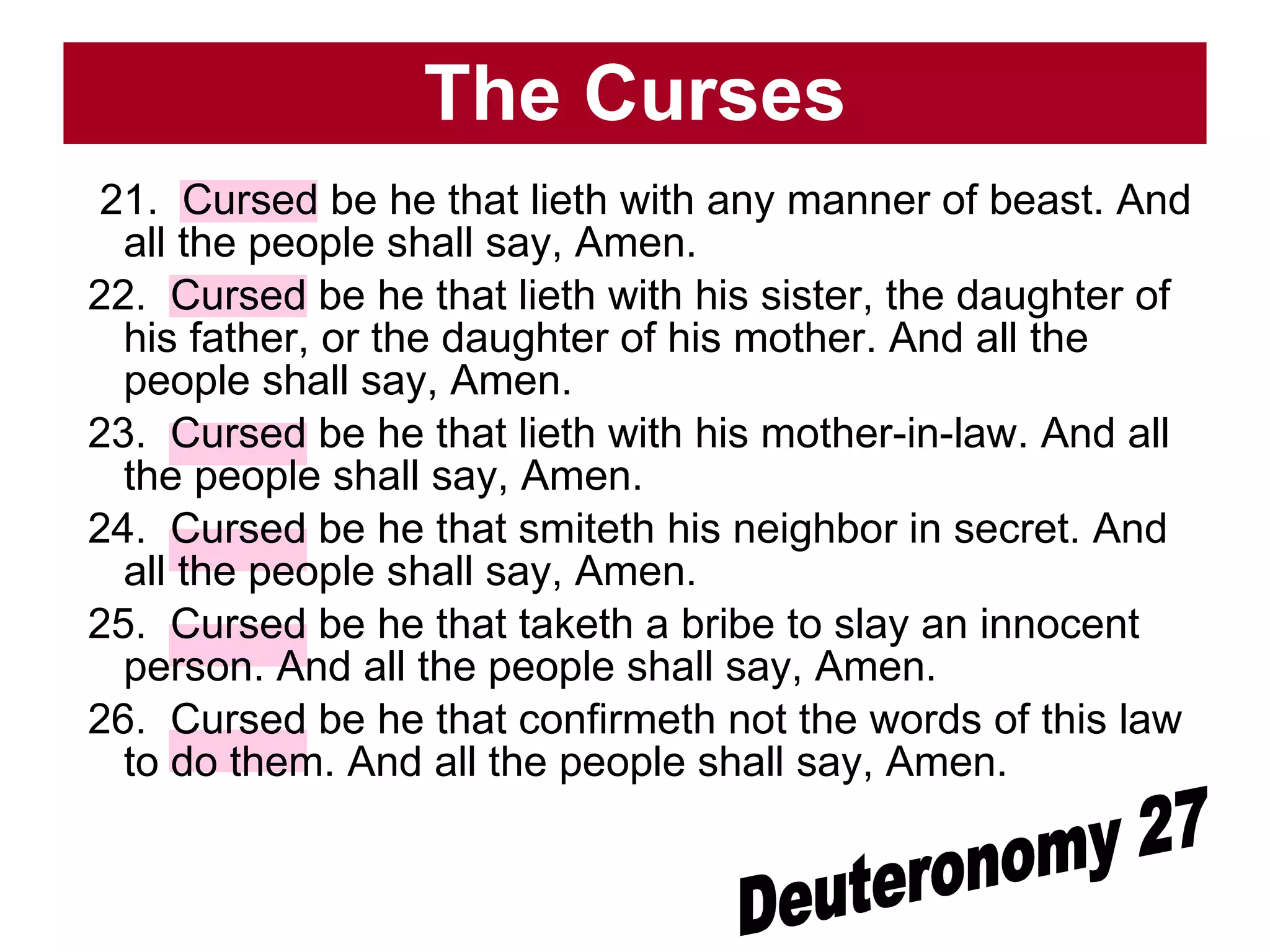 The Curses 21.  Cursed be he that lieth with any manner of beast. And all the people shall say, Amen.  22.  Cursed be he that lieth with his sister, the daughter of his father, or the daughter of his mother. And all the people shall say, Amen.  23.  Cursed be he that lieth with his mother-in-law. And all the people shall say, Amen.  24.  Cursed be he that smiteth his neighbor in secret. And all the people shall say, Amen.  25.  Cursed be he that taketh a bribe to slay an innocent person. And all the people shall say, Amen.  26.  Cursed be he that confirmeth not the words of this law to do them. And all the people shall say, Amen.  Deuteronomy 27 