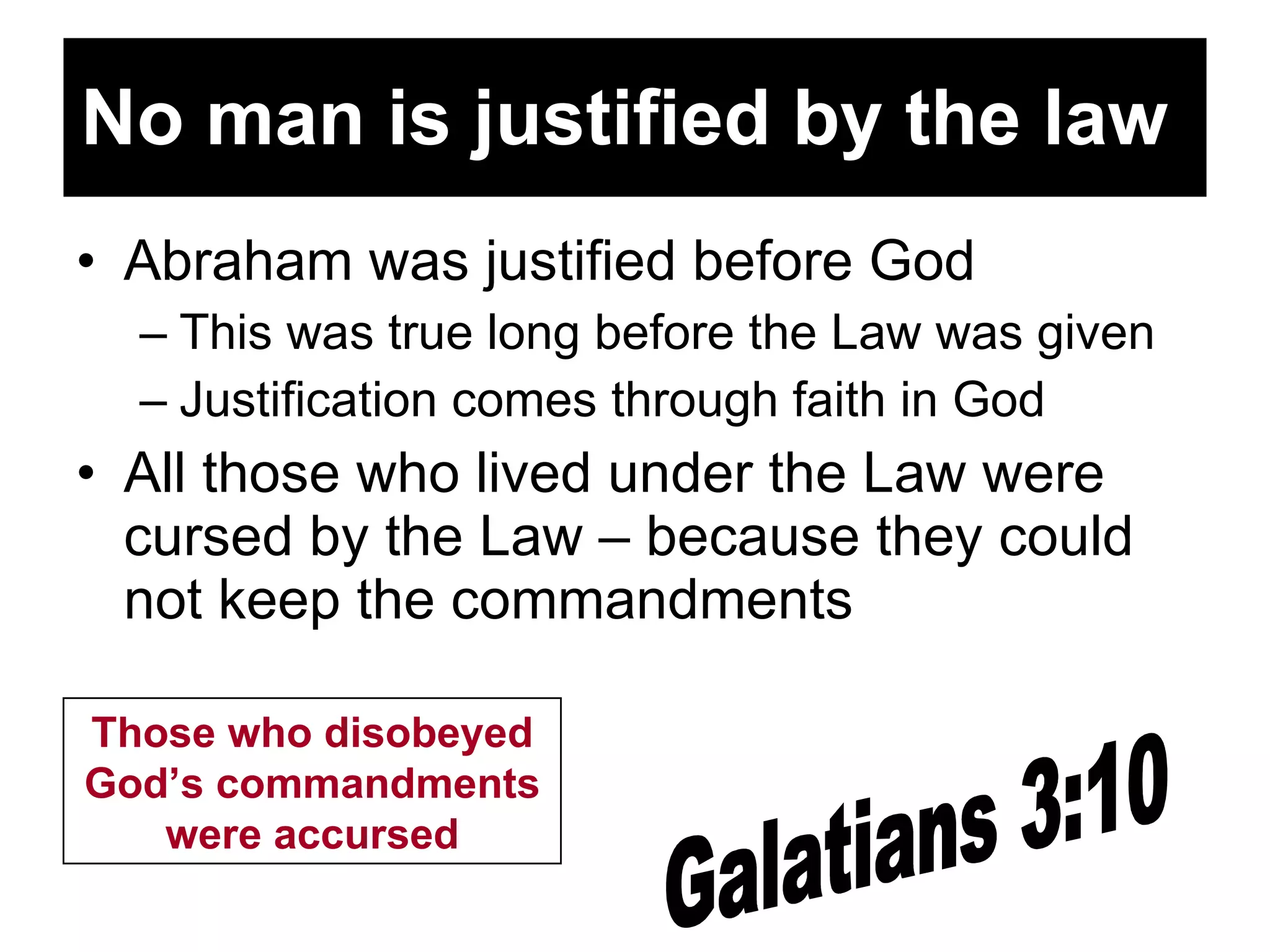 No man is justified by the law   Abraham was justified before God This was true long before the Law was given Justification comes through faith in God All those who lived under the Law were cursed by the Law – because they could not keep the commandments Galatians 3:10 Those who disobeyed God’s commandments were accursed 