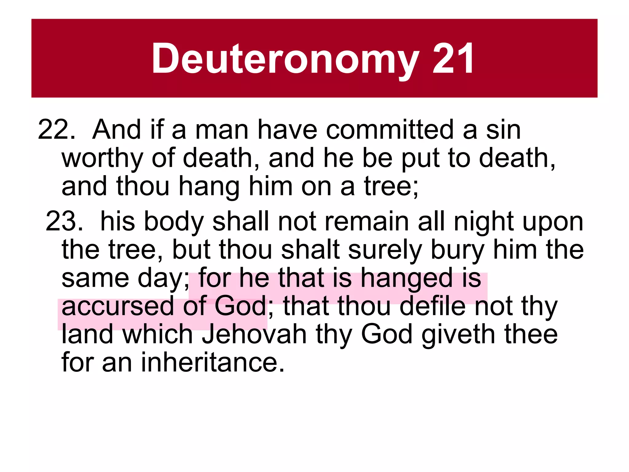 Deuteronomy 21 22.  And if a man have committed a sin worthy of death, and he be put to death, and thou hang him on a tree;  23.  his body shall not remain all night upon the tree, but thou shalt surely bury him the same day; for he that is hanged is accursed of God; that thou defile not thy land which Jehovah thy God giveth thee for an inheritance.  