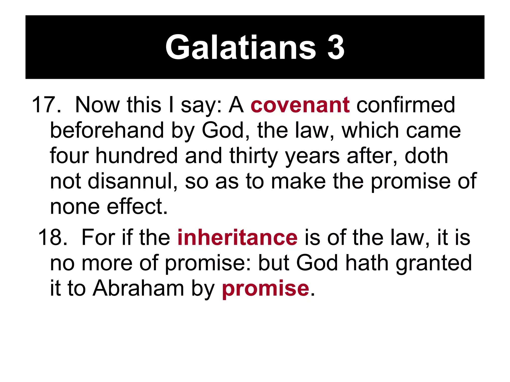 Galatians 3 17.  Now this I say: A  covenant  confirmed beforehand by God, the law, which came four hundred and thirty years after, doth not disannul, so as to make the promise of none effect.  18.  For if the  inheritance  is of the law, it is no more of promise: but God hath granted it to Abraham by  promise .  