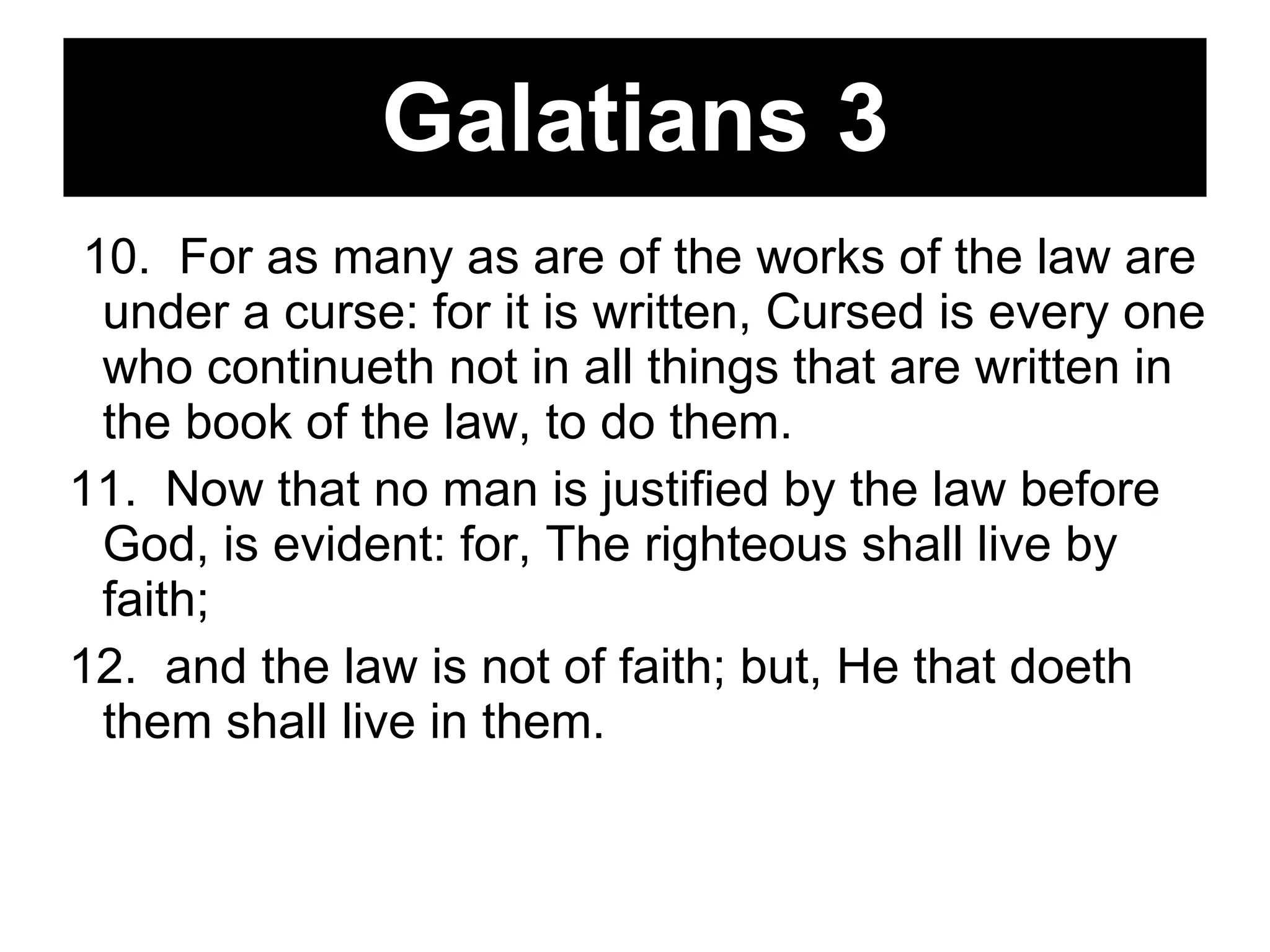 Galatians 3 10.  For as many as are of the works of the law are under a curse: for it is written, Cursed is every one who continueth not in all things that are written in the book of the law, to do them.  11.  Now that no man is justified by the law before God, is evident: for, The righteous shall live by faith;  12.  and the law is not of faith; but, He that doeth them shall live in them.  