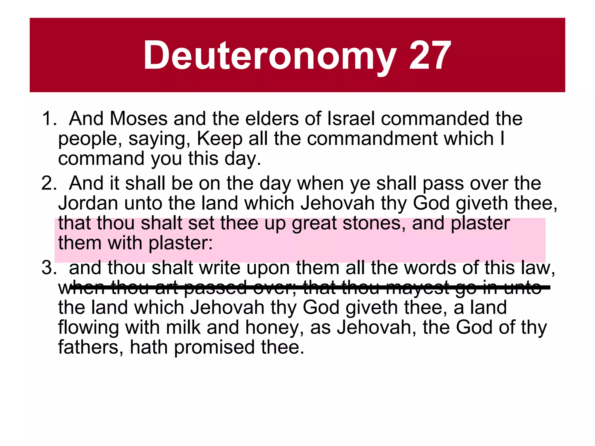 Deuteronomy 27 1.  And Moses and the elders of Israel commanded the people, saying, Keep all the commandment which I command you this day.  2.  And it shall be on the day when ye shall pass over the Jordan unto the land which Jehovah thy God giveth thee, that thou shalt set thee up great stones, and plaster them with plaster:  3.  and thou shalt write upon them all the words of this law, when thou art passed over; that thou mayest go in unto the land which Jehovah thy God giveth thee, a land flowing with milk and honey, as Jehovah, the God of thy fathers, hath promised thee.  