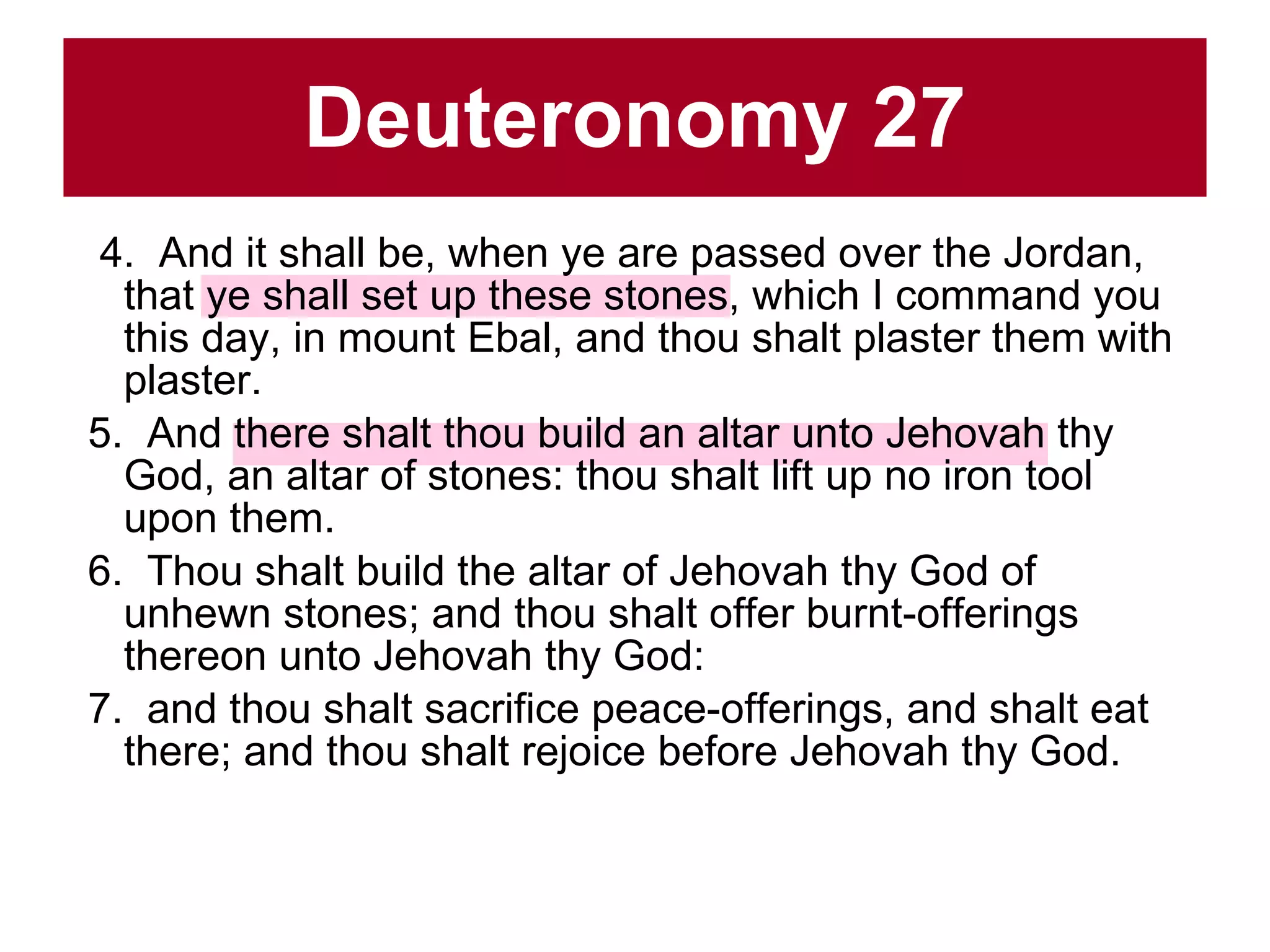 Deuteronomy 27 4.  And it shall be, when ye are passed over the Jordan, that ye shall set up these stones, which I command you this day, in mount Ebal, and thou shalt plaster them with plaster.  5.  And there shalt thou build an altar unto Jehovah thy God, an altar of stones: thou shalt lift up no iron tool upon them.  6.  Thou shalt build the altar of Jehovah thy God of unhewn stones; and thou shalt offer burnt-offerings thereon unto Jehovah thy God:  7.  and thou shalt sacrifice peace-offerings, and shalt eat there; and thou shalt rejoice before Jehovah thy God.  