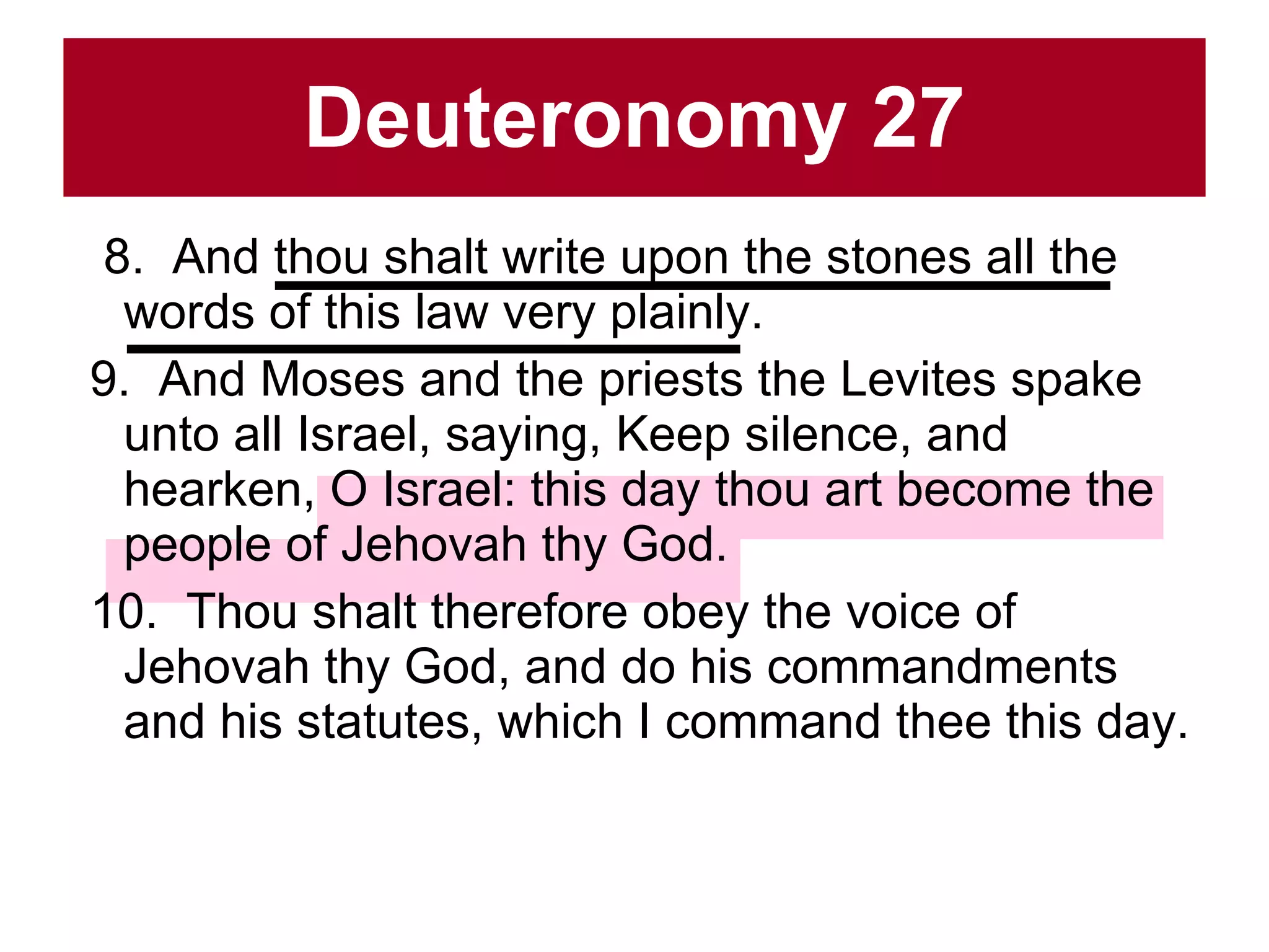 Deuteronomy 27 8.  And thou shalt write upon the stones all the words of this law very plainly.  9.  And Moses and the priests the Levites spake unto all Israel, saying, Keep silence, and hearken, O Israel: this day thou art become the people of Jehovah thy God.  10.  Thou shalt therefore obey the voice of Jehovah thy God, and do his commandments and his statutes, which I command thee this day.  