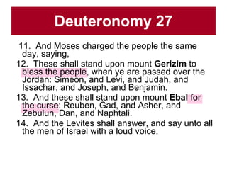Deuteronomy 27 11.  And Moses charged the people the same day, saying,  12.  These shall stand upon mount  Gerizim  to bless the people, when ye are passed over the Jordan: Simeon, and Levi, and Judah, and Issachar, and Joseph, and Benjamin.  13.  And these shall stand upon mount  Ebal  for the curse: Reuben, Gad, and Asher, and Zebulun, Dan, and Naphtali.  14.  And the Levites shall answer, and say unto all the men of Israel with a loud voice,  