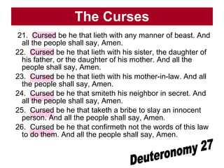 The Curses 21.  Cursed be he that lieth with any manner of beast. And all the people shall say, Amen.  22.  Cursed be he that lieth with his sister, the daughter of his father, or the daughter of his mother. And all the people shall say, Amen.  23.  Cursed be he that lieth with his mother-in-law. And all the people shall say, Amen.  24.  Cursed be he that smiteth his neighbor in secret. And all the people shall say, Amen.  25.  Cursed be he that taketh a bribe to slay an innocent person. And all the people shall say, Amen.  26.  Cursed be he that confirmeth not the words of this law to do them. And all the people shall say, Amen.  Deuteronomy 27 