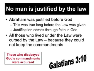 No man is justified by the law   Abraham was justified before God This was true long before the Law was given Justification comes through faith in God All those who lived under the Law were cursed by the Law – because they could not keep the commandments Galatians 3:10 Those who disobeyed God’s commandments were accursed 