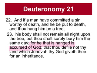 Deuteronomy 21 22.  And if a man have committed a sin worthy of death, and he be put to death, and thou hang him on a tree;  23.  his body shall not remain all night upon the tree, but thou shalt surely bury him the same day; for he that is hanged is accursed of God; that thou defile not thy land which Jehovah thy God giveth thee for an inheritance.  