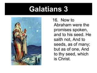 Galatians 3 16.  Now to Abraham were the promises spoken, and to his seed. He saith not, And to seeds, as of many; but as of one, And to thy seed, which is Christ.   