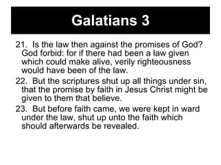 Galatians 3 21.  Is the law then against the promises of God? God forbid: for if there had been a law given which could make alive, verily righteousness would have been of the law.  22.  But the scriptures shut up all things under sin, that the promise by faith in Jesus Christ might be given to them that believe.  23.  But before faith came, we were kept in ward under the law, shut up unto the faith which should afterwards be revealed.  