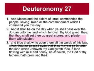 Deuteronomy 27 1.  And Moses and the elders of Israel commanded the people, saying, Keep all the commandment which I command you this day.  2.  And it shall be on the day when ye shall pass over the Jordan unto the land which Jehovah thy God giveth thee, that thou shalt set thee up great stones, and plaster them with plaster:  3.  and thou shalt write upon them all the words of this law, when thou art passed over; that thou mayest go in unto the land which Jehovah thy God giveth thee, a land flowing with milk and honey, as Jehovah, the God of thy fathers, hath promised thee.  