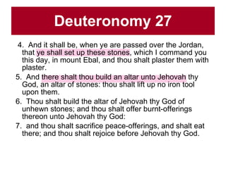 Deuteronomy 27 4.  And it shall be, when ye are passed over the Jordan, that ye shall set up these stones, which I command you this day, in mount Ebal, and thou shalt plaster them with plaster.  5.  And there shalt thou build an altar unto Jehovah thy God, an altar of stones: thou shalt lift up no iron tool upon them.  6.  Thou shalt build the altar of Jehovah thy God of unhewn stones; and thou shalt offer burnt-offerings thereon unto Jehovah thy God:  7.  and thou shalt sacrifice peace-offerings, and shalt eat there; and thou shalt rejoice before Jehovah thy God.  
