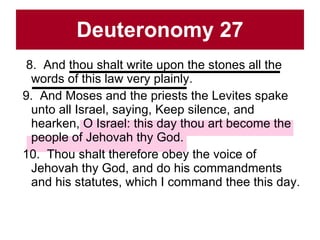 Deuteronomy 27 8.  And thou shalt write upon the stones all the words of this law very plainly.  9.  And Moses and the priests the Levites spake unto all Israel, saying, Keep silence, and hearken, O Israel: this day thou art become the people of Jehovah thy God.  10.  Thou shalt therefore obey the voice of Jehovah thy God, and do his commandments and his statutes, which I command thee this day.  