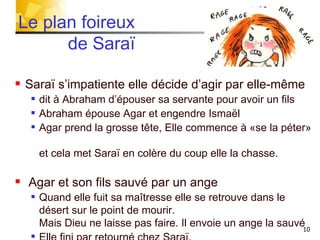 Le plan foireux    de Saraï  Saraï s’impatiente elle décide d’agir par elle-même dit à Abraham d’épouser sa servante pour avoir un fils Abraham épouse Agar et engendre Ismaël  Agar prend la grosse tête, Elle commence à «se la péter»  et cela met Saraï en colère du coup elle la chasse. Agar et son fils sauvé par un ange Quand elle fuit sa maîtresse elle se retrouve dans le désert sur le point de mourir.  Mais Dieu ne laisse pas faire. Il envoie un ange la sauvé Elle fini par retourné chez Saraï. 