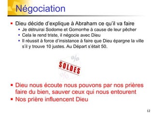 Dieu décide d’explique à Abraham ce qu’il va faire Je détruirai Sodome et Gomorrhe à cause de leur pêcher Cela le rend triste, il négocie avec Dieu Il réussit à force d’insistance à faire que Dieu épargne la ville  s’il y trouve 10 justes. Au Départ s’était 50 . Dieu nous écoute nous pouvons par nos prières faire du bien, sauver ceux qui nous entourent   Nos prière influencent Dieu Négociation  