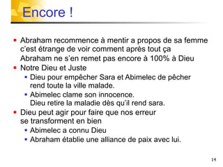 Abraham recommence à mentir a propos de sa femme c’est étrange de voir comment après tout ça Abraham ne s’en remet pas encore à 100% à Dieu   Notre Dieu et Juste Dieu pour empêcher Sara et Abimelec de pêcher rend toute la ville malade. Abimelec clame son innocence.  Dieu retire la maladie dès qu’il rend sara.  Dieu peut agir pour faire que nos erreur  se transforment en bien Abimelec a connu Dieu Abraham établie une alliance de paix avec lui. Encore !  
