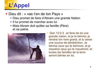 L’Appel  Dieu dit : « vas t’en de ton Pays »  Dieu promet de faire d’Abram une grande Nation Il lui promet de marcher avec lui  Mais Abram doit quitter sa famille (Père) et sa patrie. Gen 12:2-3  Je ferai de toi une grande nation, et je te bénirai; je rendrai ton nom grand, et tu seras une source de bénédiction. Je bénirai ceux qui te béniront, et je maudirai ceux qui te maudiront; et toutes les familles de la terre seront bénies en toi.  