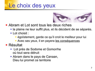 Abram et Lot sont tous les deux riches la plaine ne leur suffit plus, et ils décident de se séparés. Lot choisit :  égoïstement, garde ce qu’il croit le meilleur pour lui Avec ses yeux, il en payera  les conséquences Résultat  Lot près de Sodome et Gomorrhe  où tout sera détruit Abram dans le pays de Canaan,  Dieu lui promet ce territoire Le choix des yeux 