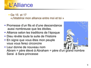 Ge 15  et 17  «J'établirai mon alliance entre moi et toi » Promesse d’un fils et d’une descendance  aussi nombreuse que les étoiles. Alliance selon les traditions de l’époque Dieu révèle toute la suite de l’histoire En signe que vous êtes mon peuple  vous vous ferez circoncire Leur donne de nouveau nom  Abram = père élevé à Abraham = père d'un grand nombre Sarai  à Sara princesse L’Alliance 
