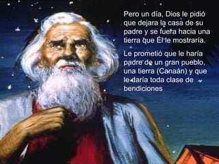 Pero un día, Dios le pidió que dejara la casa de su padre y se fuera hacia una tierra que Él le mostraría.  Le prometió que le haría padre de un gran pueblo, una tierra (Canaán) y que le daría toda clase de bendiciones 