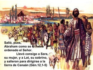 Salió, pues,  Abraham como se lo había ordenado el Señor.  Llevó consigo a Sara, su mujer, y a Lot, su sobrino, y salieron para dirigirse a la tierra de Canaán (Gén.12,1-5) 