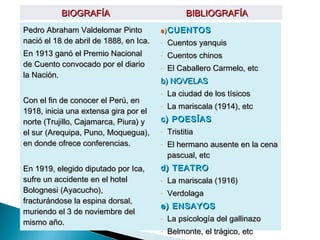 BIOGRAFÍA                              BIBLIOGRAFÍA
Pedro Abraham Valdelomar Pinto          a) CUENTOS
nació el 18 de abril de 1888, en Ica.   -   Cuentos yanquis
En 1913 ganó el Premio Nacional         -   Cuentos chinos
de Cuento convocado por el diario       -   El Caballero Carmelo, etc
la Nación.
                                        b) NOVELAS
                                        -   La ciudad de los tísicos
Con el fin de conocer el Perú, en
                                        -   La mariscala (1914), etc
1918, inicia una extensa gira por el
norte (Trujillo, Cajamarca, Piura) y    c) POESÍAS
el sur (Arequipa, Puno, Moquegua),      -   Tristitia
en donde ofrece conferencias.           -   El hermano ausente en la cena
                                            pascual, etc
En 1919, elegido diputado por Ica,      d) TEATRO
sufre un accidente en el hotel          -   La mariscala (1916)
Bolognesi (Ayacucho),                   -   Verdolaga
fracturándose la espina dorsal,
                                        e) ENSAYOS
muriendo el 3 de noviembre del
mismo año.
                                        -   La psicología del gallinazo
                                        -   Belmonte, el trágico, etc
 