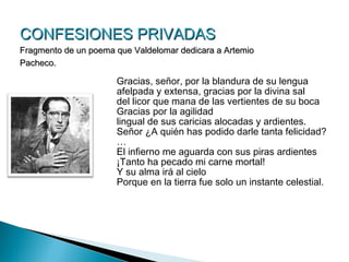 CONFESIONES PRIVADAS
Fragmento de un poema que Valdelomar dedicara a Artemio
Pacheco.

                      Gracias, señor, por la blandura de su lengua
                      afelpada y extensa, gracias por la divina sal
                      del licor que mana de las vertientes de su boca
                      Gracias por la agilidad
                      lingual de sus caricias alocadas y ardientes.
                      Señor ¿A quién has podido darle tanta felicidad?
                      …
                      El infierno me aguarda con sus piras ardientes
                      ¡Tanto ha pecado mi carne mortal!
                      Y su alma irá al cielo
                      Porque en la tierra fue solo un instante celestial.
 