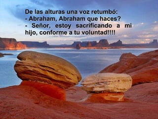 De las alturas una voz retumbó: - Abraham, Abraham que haces?  - Señor, estoy sacrificando a mi hijo, conforme a tu voluntad!!!! 