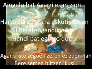 2013/06/18
Agar triste zegoen zeren ez zuen nahi
Bere semea hiltzen ikusi .
Aingelu bat Agarri esan zion.
“Hartu zure haurra eskutik zeren
Ni berarengandik herri
Handi bat egingo dut”
 