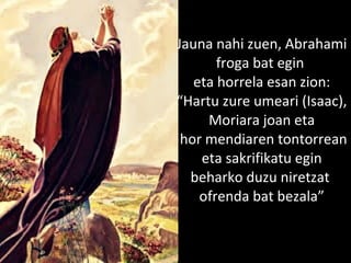 2013/06/18
Jauna nahi zuen, Abrahami
froga bat egin
eta horrela esan zion:
“Hartu zure umeari (Isaac),
Moriara joan eta
hor mendiaren tontorrean
eta sakrifikatu egin
beharko duzu niretzat
ofrenda bat bezala”
 