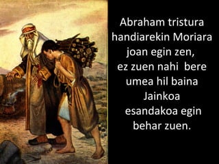 2013/06/18
Abraham tristura
handiarekin Moriara
joan egin zen,
ez zuen nahi bere
umea hil baina
Jainkoa
esandakoa egin
behar zuen.
 