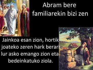 2013/06/18
Abram bere
familiarekin bizi zen
Jainkoa esan zion, hortik
joateko zeren hark berari
lur asko emango zion eta
bedeinkatuko ziola.
 