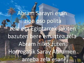 2013/06/18
Abram Sarayri esan
zion oso polita
zela eta Egiptarrek jakiten
bazuten bere emaztea zela
Abram hilko zuten.
Horregatik Saray Abramen
arreba zela esan
 