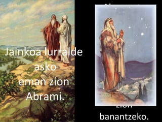 2013/06/18
Abram eta
Loten
artzainak
gatazka asko
zituzten,
orduan
Abram Loti
proposatu
zion
banantzeko.
Jainkoa lurralde
asko
eman zion
Abrami.
 